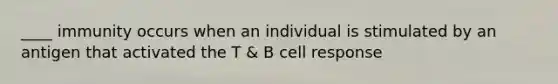 ____ immunity occurs when an individual is stimulated by an antigen that activated the T & B cell response