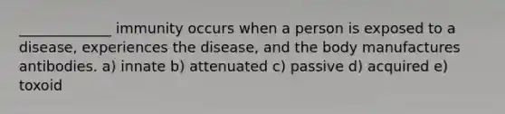 _____________ immunity occurs when a person is exposed to a disease, experiences the disease, and the body manufactures antibodies. a) innate b) attenuated c) passive d) acquired e) toxoid