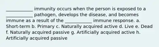 ____________ immunity occurs when the person is exposed to a ____________ pathogen, develops the disease, and becomes immune as a result of the ____________ immune response. a. Short-term b. Primary c. Naturally acquired active d. Live e. Dead f. Naturally acquired passive g. Artificially acquired active h. Artificially acquired passive