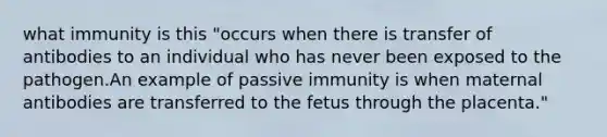 what immunity is this "occurs when there is transfer of antibodies to an individual who has never been exposed to the pathogen.An example of passive immunity is when maternal antibodies are transferred to the fetus through the placenta."