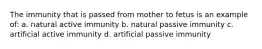 The immunity that is passed from mother to fetus is an example of: a. natural active immunity b. natural passive immunity c. artificial active immunity d. artificial passive immunity