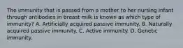 The immunity that is passed from a mother to her nursing infant through antibodies in breast milk is known as which type of immunity? A. Artificially acquired passive immunity. B. Naturally acquired passive immunity. C. Active immunity. D. Genetic immunity.