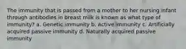 The immunity that is passed from a mother to her nursing infant through antibodies in breast milk is known as what type of immunity? a. Genetic immunity b. Active immunity c. Artificially acquired passive immunity d. Naturally acquired passive immunity