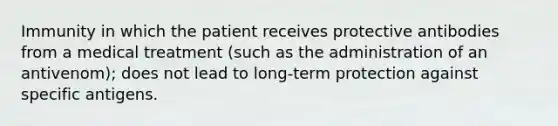 Immunity in which the patient receives protective antibodies from a medical treatment (such as the administration of an antivenom); does not lead to long-term protection against specific antigens.