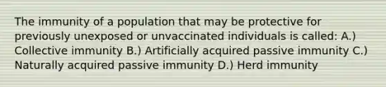 The immunity of a population that may be protective for previously unexposed or unvaccinated individuals is called: A.) Collective immunity B.) Artificially acquired passive immunity C.) Naturally acquired passive immunity D.) Herd immunity