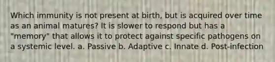 Which immunity is not present at birth, but is acquired over time as an animal matures? It is slower to respond but has a "memory" that allows it to protect against specific pathogens on a systemic level. a. Passive b. Adaptive c. Innate d. Post-infection