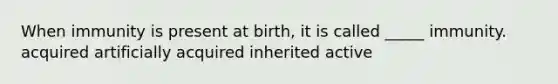 When immunity is present at birth, it is called _____ immunity. acquired artificially acquired inherited active