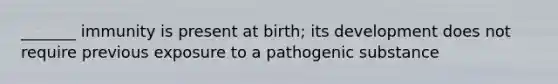 _______ immunity is present at birth; its development does not require previous exposure to a pathogenic substance