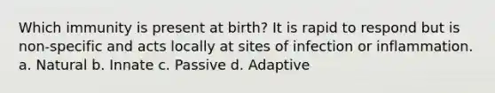 Which immunity is present at birth? It is rapid to respond but is non-specific and acts locally at sites of infection or inflammation. a. Natural b. Innate c. Passive d. Adaptive