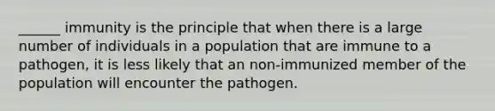 ______ immunity is the principle that when there is a large number of individuals in a population that are immune to a pathogen, it is less likely that an non-immunized member of the population will encounter the pathogen.