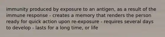 immunity produced by exposure to an antigen, as a result of the immune response - creates a memory that renders the person ready for quick action upon re-exposure - requires several days to develop - lasts for a long time, or life