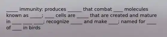 _____ immunity: produces ______ that combat ____ molecules known as _____; ____ cells are _____ that are created and mature in ____ ____ ____; recognize _____ and make ____; named for ____ of ____ in birds