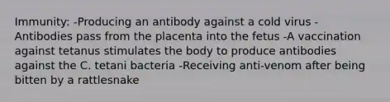 Immunity: -Producing an antibody against a cold virus -Antibodies pass from the placenta into the fetus -A vaccination against tetanus stimulates the body to produce antibodies against the C. tetani bacteria -Receiving anti-venom after being bitten by a rattlesnake