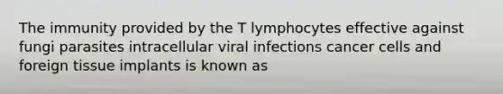 The immunity provided by the T lymphocytes effective against fungi parasites intracellular viral infections cancer cells and foreign tissue implants is known as