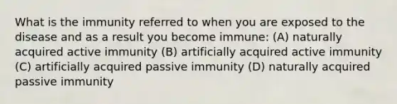 What is the immunity referred to when you are exposed to the disease and as a result you become immune: (A) naturally acquired active immunity (B) artificially acquired active immunity (C) artificially acquired passive immunity (D) naturally acquired passive immunity