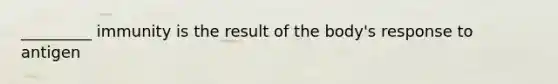 _________ immunity is the result of the body's response to antigen