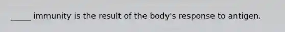 _____ immunity is the result of the body's response to antigen.