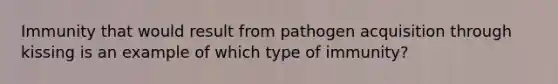 Immunity that would result from pathogen acquisition through kissing is an example of which type of immunity?