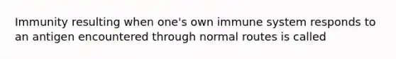 Immunity resulting when one's own immune system responds to an antigen encountered through normal routes is called