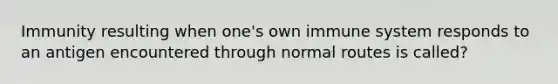 Immunity resulting when one's own immune system responds to an antigen encountered through normal routes is called?