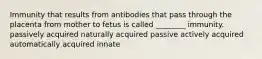 Immunity that results from antibodies that pass through the placenta from mother to fetus is called ________ immunity. passively acquired naturally acquired passive actively acquired automatically acquired innate