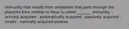 Immunity that results from antibodies that pass through the placenta from mother to fetus is called ________ immunity. - actively acquired - automatically acquired - passively acquired - innate - naturally acquired passive