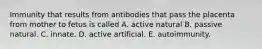 Immunity that results from antibodies that pass the placenta from mother to fetus is called A. active natural B. passive natural. C. innate. D. active artificial. E. autoimmunity.