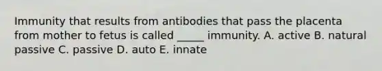 Immunity that results from antibodies that pass the placenta from mother to fetus is called _____ immunity. A. active B. natural passive C. passive D. auto E. innate