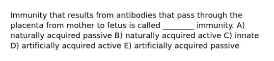 Immunity that results from antibodies that pass through the placenta from mother to fetus is called ________ immunity. A) naturally acquired passive B) naturally acquired active C) innate D) artificially acquired active E) artificially acquired passive