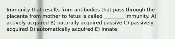 Immunity that results from antibodies that pass through the placenta from mother to fetus is called ________ immunity. A) actively acquired B) naturally acquired passive C) passively acquired D) automatically acquired E) innate