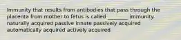 Immunity that results from antibodies that pass through the placenta from mother to fetus is called ________ immunity. naturally acquired passive innate passively acquired automatically acquired actively acquired