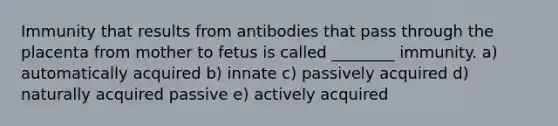 Immunity that results from antibodies that pass through the placenta from mother to fetus is called ________ immunity. a) automatically acquired b) innate c) passively acquired d) naturally acquired passive e) actively acquired