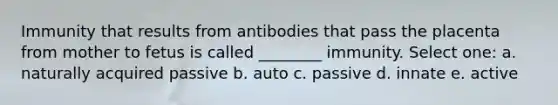 Immunity that results from antibodies that pass the placenta from mother to fetus is called ________ immunity. Select one: a. naturally acquired passive b. auto c. passive d. innate e. active