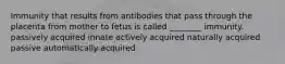 Immunity that results from antibodies that pass through the placenta from mother to fetus is called ________ immunity. passively acquired innate actively acquired naturally acquired passive automatically acquired