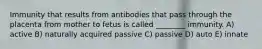 Immunity that results from antibodies that pass through the placenta from mother to fetus is called ________ immunity. A) active B) naturally acquired passive C) passive D) auto E) innate