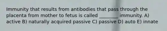 Immunity that results from antibodies that pass through the placenta from mother to fetus is called ________ immunity. A) active B) naturally acquired passive C) passive D) auto E) innate