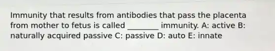 Immunity that results from antibodies that pass the placenta from mother to fetus is called ________ immunity. A: active B: naturally acquired passive C: passive D: auto E: innate