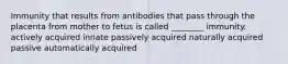 Immunity that results from antibodies that pass through the placenta from mother to fetus is called ________ immunity. actively acquired innate passively acquired naturally acquired passive automatically acquired