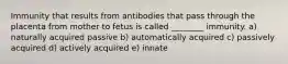 Immunity that results from antibodies that pass through the placenta from mother to fetus is called ________ immunity. a) naturally acquired passive b) automatically acquired c) passively acquired d) actively acquired e) innate