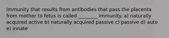 Immunity that results from antibodies that pass the placenta from mother to fetus is called ________ immunity. a) naturally acquired active b) naturally acquired passive c) passive d) auto e) innate