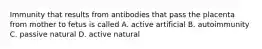 Immunity that results from antibodies that pass the placenta from mother to fetus is called A. active artificial B. autoimmunity C. passive natural D. active natural