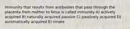 Immunity that results from antibodies that pass through the placenta from mother to fetus is called immunity A) actively acquired B) naturally acquired passive C) passively acquired D) automatically acquired E) innate