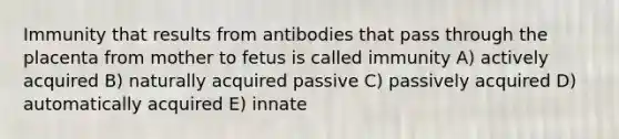 Immunity that results from antibodies that pass through the placenta from mother to fetus is called immunity A) actively acquired B) naturally acquired passive C) passively acquired D) automatically acquired E) innate