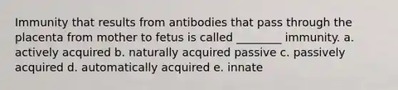 Immunity that results from antibodies that pass through the placenta from mother to fetus is called ________ immunity. a. actively acquired b. naturally acquired passive c. passively acquired d. automatically acquired e. innate