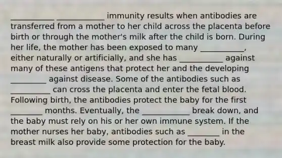 ___________ ____________ immunity results when antibodies are transferred from a mother to her child across the placenta before birth or through the mother's milk after the child is born. During her life, the mother has been exposed to many ___________, either naturally or artificially, and she has ___________ against many of these antigens that protect her and the developing _________ against disease. Some of the antibodies such as __________ can cross the placenta and enter the fetal blood. Following birth, the antibodies protect the baby for the first ________ months. Eventually, the ____________ break down, and the baby must rely on his or her own immune system. If the mother nurses her baby, antibodies such as ________ in the breast milk also provide some protection for the baby.