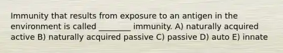 Immunity that results from exposure to an antigen in the environment is called ________ immunity. A) naturally acquired active B) naturally acquired passive C) passive D) auto E) innate