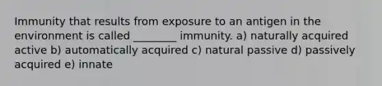 Immunity that results from exposure to an antigen in the environment is called ________ immunity. a) naturally acquired active b) automatically acquired c) natural passive d) passively acquired e) innate