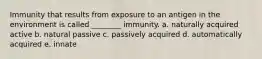 Immunity that results from exposure to an antigen in the environment is called ________ immunity. a. naturally acquired active b. natural passive c. passively acquired d. automatically acquired e. innate