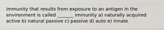 immunity that results from exposure to an antigen in the environment is called _______ immunity a) naturally acquired active b) natural passive c) passive d) auto e) innate