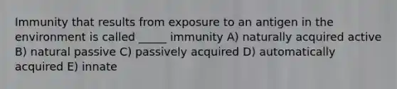 Immunity that results from exposure to an antigen in the environment is called _____ immunity A) naturally acquired active B) natural passive C) passively acquired D) automatically acquired E) innate